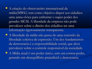    A criação do observatório internacional da
    mídia(MWG) tem como objetivo dispor aos cidadãos
    uma arma cívica para enfrentar o super-poder dos
    grandes MCM. A liberdade da empresa não pode
    prevalecer sobre o direito dos cidadãos ter uma
    informação rigorosamente transparente.
   A liberdade da mídia não passa de uma extensão da
    liberdade coletiva de expressão. Um dos fundamentos
    da democracia é a responsabilidade social, que deve
    prevalecer sobre o controle responsável da sociedade.
   A Mídia atual é um poder único, sem um contra-poder,
    gerando um desequilíbrio prejudicial a democracia.
 