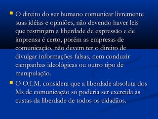    O direito do ser humano comunicar livremente
    suas idéias e opiniões, não devendo haver leis
    que restrinjam a liberdade de expressão e de
    imprensa é certo, porém as empresas de
    comunicação, não devem ter o direito de
    divulgar informações falsas, nem conduzir
    campanhas ideológicas ou outro tipo de
    manipulação.
   O O.I.M. considera que a liberdade absoluta dos
    Ms de comunicação só poderia ser exercida às
    custas da liberdade de todos os cidadãos.
 
