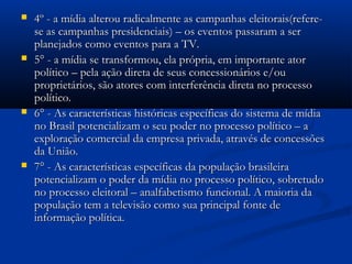    4º - a mídia alterou radicalmente as campanhas eleitorais(refere-
    se as campanhas presidenciais) – os eventos passaram a ser
    planejados como eventos para a TV.
   5° - a mídia se transformou, ela própria, em importante ator
    político – pela ação direta de seus concessionários e/ou
    proprietários, são atores com interferência direta no processo
    político.
   6° - As características históricas específicas do sistema de mídia
    no Brasil potencializam o seu poder no processo político – a
    exploração comercial da empresa privada, através de concessões
    da União.
   7° - As características específicas da população brasileira
    potencializam o poder da mídia no processo político, sobretudo
    no processo eleitoral – analfabetismo funcional. A maioria da
    população tem a televisão como sua principal fonte de
    informação política.
 