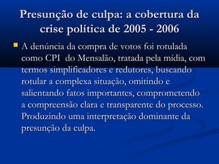 Presunção de culpa: a cobertura da
        crise política de 2005 - 2006
   A denúncia da compra de votos foi rotulada
    como CPI do Mensalão, tratada pela mídia, com
    termos simplificadores e redutores, buscando
    rotular a complexa situação, omitindo e
    salientando fatos importantes, comprometendo
    a compreensão clara e transparente do processo.
    Produzindo uma interpretação dominante da
    presunção da culpa.
 