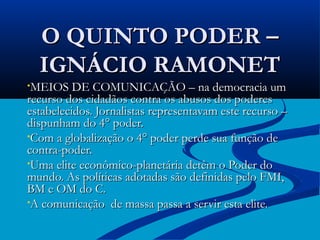 O QUINTO PODER –
  IGNÁCIO RAMONET
•MEIOS DE COMUNICAÇÃO – na democracia um
recurso dos cidadãos contra os abusos dos poderes
estabelecidos. Jornalistas representavam este recurso –
dispunham do 4° poder.
•Com a globalização o 4° poder perde sua função de
contra-poder.
•Uma elite econômico-planetária detêm o Poder do
mundo. As políticas adotadas são definidas pelo FMI,
BM e OM do C.
•A comunicação de massa passa a servir esta elite.
 