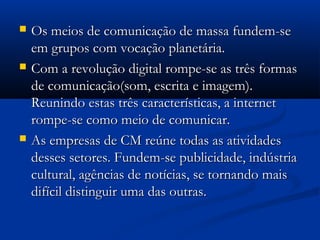    Os meios de comunicação de massa fundem-se
    em grupos com vocação planetária.
   Com a revolução digital rompe-se as três formas
    de comunicação(som, escrita e imagem).
    Reunindo estas três características, a internet
    rompe-se como meio de comunicar.
   As empresas de CM reúne todas as atividades
    desses setores. Fundem-se publicidade, indústria
    cultural, agências de notícias, se tornando mais
    difícil distinguir uma das outras.
 