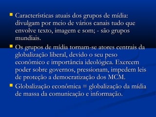    Características atuais dos grupos de mídia:
    divulgam por meio de vários canais tudo que
    envolve texto, imagem e som; - são grupos
    mundiais.
   Os grupos de mídia tornam-se atores centrais da
    globalização liberal, devido o seu peso
    econômico e importância ideológica. Exercem
    poder sobre governos, pressionam, impedem leis
    de proteção a democratização dos MCM.
   Globalização econômica = globalização da mídia
    de massa da comunicação e informação.
 