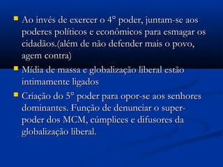    Ao invés de exercer o 4° poder, juntam-se aos
    poderes políticos e econômicos para esmagar os
    cidadãos.(além de não defender mais o povo,
    agem contra)
   Mídia de massa e globalização liberal estão
    intimamente ligados
   Criação do 5° poder para opor-se aos senhores
    dominantes. Função de denunciar o super-
    poder dos MCM, cúmplices e difusores da
    globalização liberal.
 