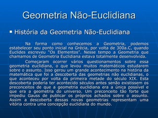 Geometria Não-Euclidiana História da Geometria Não-Euclidiana Na forma como conhecemos a Geometria, podemos estabelecer seu ponto inicial na Grécia, por volta de 300a.C, quando Euclides escreveu “Os Elementos”. Nesse tempo a Geometria que chamamos de Geometria Euclidiana estava totalmente desenvolvida.  Começaram ocorrer vários questionamentos sobre essa geometria euclidiana, o que levou muitos matemáticos estudarem sobre o assunto. Isso gerou um grande acontecimento na história da matemática que foi a descoberta das geometrias não euclidianas, o que aconteceu por volta da primeira metade do século XIX. Esta descoberta poderia ter acontecido séculos antes senão existissem os preconceitos de que a geometria euclidiana era a única possível e que era a geometria do universo. Um preconceito tão forte que impediu Gauss de publicar os próprios achados sobre o assunto. Assim a descoberta dessas novas geometrias representam uma vitória contra uma concepção euclidiana do mundo.  