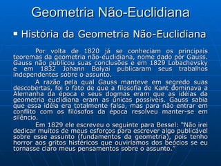 Geometria Não-Euclidiana História da Geometria Não-Euclidiana Por volta de 1820 já se conheciam os principais teoremas da geometria não-euclidiana, nome dado por Gauss. Gauss não publicou suas conclusões e em 1829 Lobachevsky e em 1832 Johann Bolyai publicaram seus trabalhos independentes sobre o assunto.  A razão pela qual Gauss manteve em segredo suas descobertas, foi o fato de que a filosofia de Kant dominava a Alemanha da época e seus dogmas eram que as idéias da geometria euclidiana eram as únicas possíveis. Gauss sabia que essa idéia era totalmente falsa, mas para não entrar em conflito com os filósofos da época resolveu manter-se em silêncio.  Em 1829 ele escreveu o seguinte para Bessel: “Não irei dedicar muitos de meus esforços para escrever algo publicável sobre esse assunto (fundamentos da geometria), pois tenho horror aos gritos histéricos que ouviríamos dos beócios se eu tornasse claro meus pensamentos sobre o assunto.” 