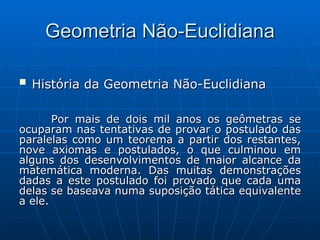 Geometria Não-Euclidiana História da Geometria Não-Euclidiana Por mais de dois mil anos os geômetras se ocuparam nas tentativas de provar o postulado das paralelas como um teorema a partir dos restantes, nove axiomas e postulados, o que culminou em alguns dos desenvolvimentos de maior alcance da matemática moderna. Das muitas demonstrações dadas a este postulado foi provado que cada uma delas se baseava numa suposição tática equivalente a ele.  