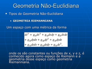 Geometria Não-Euclidiana Tipos de Geometria Não-Euclidiana GEOMETRIA RIEMANNIANA Um espaço com uma métrica da forma  onde os são constantes ou funções de x, y e z, é conhecido agora como espaço de Riemann e a geometria desse espaço como geometria Riemanniana. 