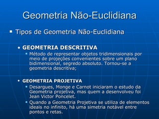 Tipos de Geometria Não-Euclidiana GEOMETRIA DESCRITIVA  Método de representar objetos tridimensionais por meio de projeções convenientes sobre um plano bidimensional, segredo absoluto. Tornou-se a geometria descritiva; GEOMETRIA PROJETIVA   Desargues, Monge e Carnot iniciaram o estudo da Geometria projetiva, mas quem a desenvolveu foi Jean Victor Poncelet.  Quando a Geometria Projetiva se utiliza de elementos ideais no infinito, há uma simetria notável entre pontos e retas.  Geometria Não-Euclidiana 