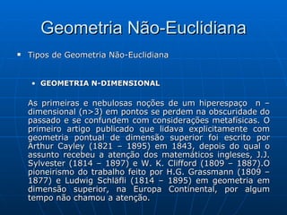 Tipos de Geometria Não-Euclidiana GEOMETRIA N-DIMENSIONAL   As primeiras e nebulosas noções de um hiperespaço  n – dimensional (n>3) em pontos se perdem na obscuridade do passado e se confundem com considerações metafísicas. O primeiro artigo publicado que lidava explicitamente com geometria pontual de dimensão superior foi escrito por Arthur Cayley (1821 – 1895) em 1843, depois do qual o assunto recebeu a atenção dos matemáticos ingleses, J.J. Sylvester (1814 – 1897) e W. K. Clifford (1809 – 1887).O pioneirismo do trabalho feito por H.G. Grassmann (1809 – 1877) e Ludwig Schläfli (1814 – 1895) em geometria em dimensão superior, na Europa Continental, por algum tempo não chamou a atenção.  Geometria Não-Euclidiana 