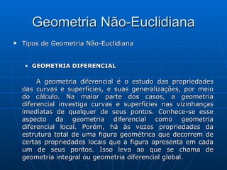 Tipos de Geometria Não-Euclidiana GEOMETRIA DIFERENCIAL  A geometria diferencial é o estudo das propriedades das curvas e superfícies, e suas generalizações, por meio do cálculo. Na maior parte dos casos, a geometria diferencial investiga curvas e superfícies nas vizinhanças imediatas de qualquer de seus pontos. Conhece-se esse aspecto da geometria diferencial como geometria diferencial local. Porém, há às vezes propriedades da estrutura total de uma figura geométrica que decorrem de certas propriedades locais que a figura apresenta em cada um de seus pontos. Isso leva ao que se chama de geometria integral ou geometria diferencial global.  Geometria Não-Euclidiana 