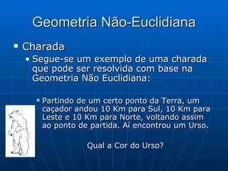 Geometria Não-Euclidiana Charada   Segue-se um exemplo de uma charada que pode ser resolvida com base na Geometria Não Euclidiana:  Partindo de um certo ponto da Terra, um caçador andou 10 Km para Sul, 10 Km para Leste e 10 Km para Norte, voltando assim ao ponto de partida. Aí encontrou um Urso. Qual a Cor do Urso? 