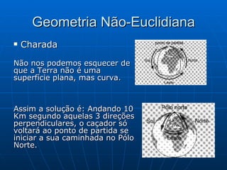 Geometria Não-Euclidiana Charada   Não nos podemos esquecer de que a Terra não é uma superfície plana, mas curva. Assim a solução é: Andando 10 Km segundo aquelas 3 direções perpendiculares, o caçador só voltará ao ponto de partida se iniciar a sua caminhada no Pólo Norte. 
