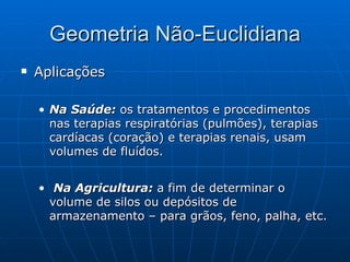Geometria Não-Euclidiana Aplicações Na Saúde:  os tratamentos e procedimentos nas terapias respiratórias (pulmões), terapias cardíacas (coração) e terapias renais, usam volumes de fluídos. Na Agricultura:  a fim de determinar o volume de silos ou depósitos de armazenamento – para grãos, feno, palha, etc.  