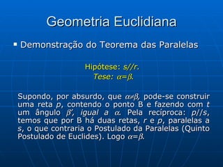 Geometria Euclidiana Demonstração do Teorema das Paralelas Hipótese:  s//r.  Tese:   =  . Supondo, por absurdo, que   ,  pode-se construir uma reta  p , contendo o ponto B e fazendo com  t  um ângulo   ’, igual a   .  Pela recíproca:  p // s , temos que por B há duas retas,  r  e  p , paralelas a  s , o que contraria o Postulado da Paralelas (Quinto Postulado de Euclides). Logo   =  . 