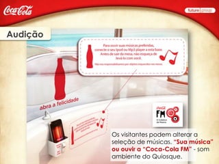 Audição




          Os visitantes podem alterar a
          seleção de músicas. “Sua música”
          ou ouvir a “Coca-Cola FM” - som
          ambiente do Quiosque.
 