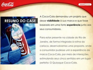 A Coca-Cola demandou um projeto que

RESUMO DO CASE   desse visibilidade à sua marca e que fosse
                 baseado em uma forte experiência junto aos
                 seus consumidores.


                 Para estar presente na cidade do Rio de
                 Janeiro, de forma integrada à rotina do
                 carioca, desenvolvemos uma proposta, onde
                 o consumidor pudesse unir a experiência da
                 marca Coca-Cola, por meio de interações,
                 estimulando seus cinco sentidos em um lugar
                 perfeito: O Quiosque Coca-Cola.
 