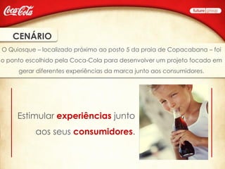 CENÁRIO
O Quiosque – localizado próximo ao posto 5 da praia de Copacabana – foi
o ponto escolhido pela Coca-Cola para desenvolver um projeto focado em
     gerar diferentes experiências da marca junto aos consumidores.




     Estimular experiências junto
           aos seus consumidores.
 