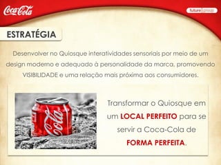 ESTRATÉGIA

  Desenvolver no Quiosque interatividades sensoriais por meio de um
design moderno e adequado à personalidade da marca, promovendo
     VISIBILIDADE e uma relação mais próxima aos consumidores.



                                 Transformar o Quiosque em
                                 um LOCAL PERFEITO para se
                                    servir a Coca-Cola de
                                       FORMA PERFEITA.
 