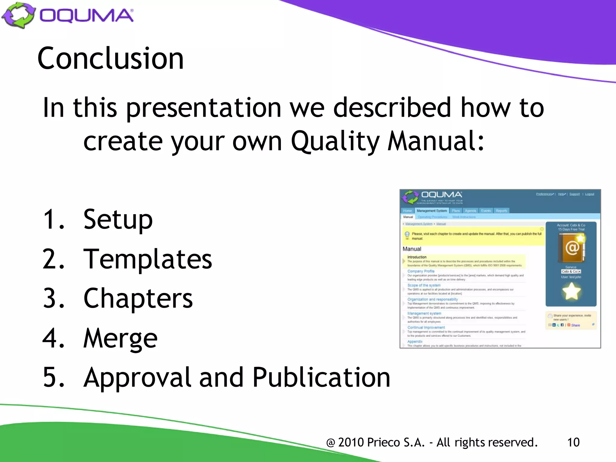 Conclusion
In this presentation we described how to
    create your own Quality Manual:

1.   Setup
2.   Templates
3.   Chapters
4.   Merge
5.   Approval and Publication

                       @ 2010 Prieco S.A. - All rights reserved.   10
 