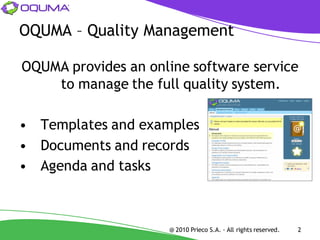 OQUMA – Quality Management

OQUMA provides an online software service
    to manage the full quality system.

• Templates and examples
• Documents and records
• Agenda and tasks



                     @ 2010 Prieco S.A. - All rights reserved.   2
 