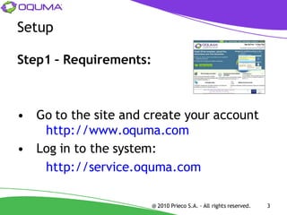 Setup

Step1 – Requirements:



• Go to the site and create your account
   http://www.oquma.com
• Log in to the system:
   http://service.oquma.com

                        @ 2010 Prieco S.A. - All rights reserved.   3
 