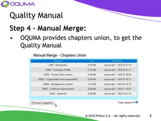 Quality Manual
Step 4 – Manual Merge:
•   OQUMA provides chapters union, to get the
    Quality Manual




                         @ 2010 Prieco S.A. - All rights reserved.   8
 