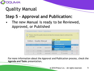 Quality Manual
Step 5 – Approval and Publication:
•      The new Manual is ready to be Reviewed,
       Approved, or Published




    For more information about the Approval and Publication process, check the
    Agenda and Tasks presentation.

                                          @ 2010 Prieco S.A. - All rights reserved.   9
 