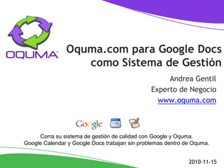 Oquma.com para Google Docs
como Sistema de Gestión
Andrea Gentil
Experto de Negocio
www.oquma.com
2010-11-15
Corra su sistema de gestión de calidad con Google y Oquma.
Google Calendar y Google Docs trabajan sin problemas dentro de Oquma.
 