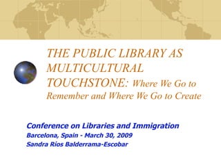 THE PUBLIC LIBRARY AS MULTICULTURAL TOUCHSTONE:  Where We Go to Remember and Where We Go to Create Conference on Libraries and Immigration Barcelona, Spain - March 30, 2009 Sandra Ríos Balderrama-Escobar  