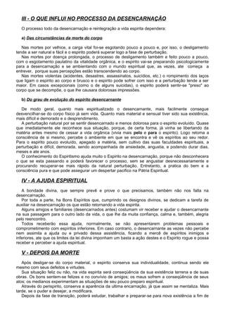 III - O QUE INFLUI NO PROCESSO DA DESENCARNAÇÃO
O processo todo da desencarnação e reintegração a vida espirita dependera:
a) Das circunstâncias da morte do corpo
Nas mortes por velhice, a carga vital foi-se esgotando pouco a pouco e, por isso, o desligamento
tende a ser natural e fácil e o espirito poderá superar logo a fase de perturbação.
Nas mortes por doença prolongada, o processo de desligamento também e feito pouco a pouco,
com o esgotamento paulatino da vitalidade orgânica, e o espirito vai-se preparando psicologicamente
para a desencarnação e se ambientando com o mundo espiritual que, as vezes, ate começa a
entrever, porque suas percepções estão transcendendo ao corpo.
Nas mortes violentas (acidentes, desastres, assassinatos, suicídios, etc.) o rompimento dos laços
que ligam o espirito ao corpo e brusco e o espirito pode sofrer com isso e a perturbação tende a ser
maior. Em casos excepcionais (como o de alguns suicidas), o espirito poderá sentir-se "preso" ao
corpo que se decompõe, o que lhe causara dolorosas impressões.
b) Do grau de evolução do espirito desencarnante
De modo geral, quanto mais espiritualizado o desencarnante, mais facilmente consegue
desvencilhar-se do corpo físico já sem vida. Quanto mais material e sensual tiver sido sua existência,
mais difícil e demorado e o desprendimento.
A perturbação natural por se sentir desencarnado e menos dolorosa para o espirito evoluído. Quase
que imediatamente ele reconhece sua situação, porque, de certa forma, já vinha se libertando da
matéria antes mesmo de cessar a vida orgânica (vivia mais pelo e para o espirito). Logo retoma a
consciência de si mesmo, percebe o ambiente em que se encontra e vê os espíritos ao seu redor.
Para o espirito pouco evoluído, apegado a matéria, sem cultivo das suas faculdades espirituais, a
perturbação e difícil, demorada, sendo acompanhada de ansiedade, angustia, e podendo durar dias,
meses e ate anos.
O conhecimento do Espiritismo ajuda muito o Espirito na desencarnação, porque não desconhecera
o que se esta passando e poderá favorecer o processo, sem se angustiar desnecessariamente e
procurando recuperar-se mais rápido da natural perturbação. Entretanto, a pratica do bem e a
consciência pura e que pode assegurar um despertar pacifico na Pátria Espiritual.
IV - A AJUDA ESPIRITUAL
A bondade divina, que sempre prevê e prove o que precisamos, também não nos falta na
desencarnação.
Por toda a parte, ha Bons Espíritos que, cumprindo os designos divinos, se dedicam a tarefa de
auxiliar na desencarnação os que estão retornando a vida espirita.
Alguns amigos e familiares (desencarnados antes) costumam vir receber e ajudar o desencarnante
na sua passagem para o outro lado da vida, o que lhe da muita confiança, calma e, também, alegria
pelo reencontro.
Todos receberão essa ajuda, normalmente, se não apresentarem problemas pessoais e
comprometimento com espíritos inferiores. Em caso contrario, o desencarnante as vezes não percebe
nem assimila a ajuda ou e privado dessa assistência, ficando a mercê de espíritos inimigos e
inferiores, ate que os limites da lei divina imponham um basta a ação destes e o Espirito rogue e possa
receber e perceber a ajuda espiritual.
V - DEPOIS DA MORTE
Após desligar-se do corpo material, o espirito conserva sua individualidade, continua sendo ele
mesmo com seus defeitos e virtudes.
Sua situação feliz ou não, na vida espirita será conseqüência da sua existência terrena e de suas
obras. Os bons sentem-se felizes e no convívio de amigos; os maus sofrem a conseqüência de seus
atos; os medianos experimentam as situações de seu pouco preparo espiritual.
Através do perispirito, conserva a aparência da ultima encarnação, já que assim se mentaliza. Mais
tarde, se o puder e desejar, a modificara.
Depois da fase de transição, poderá estudar, trabalhar e preparar-se para nova existência a fim de
 