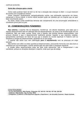 continuar evoluindo.
Sorte das crianças após a morte
Como nada puderam fazer de bom ou de mal, a situação das crianças no Alem e a que merecem
de acordo com a existência anterior.
Umas "crescem" fluidicamente, perispiritualmente; outras, que precisarão reencarnar em breve,
conservam a forma infantil. A forma infantil também pode ser adotada por um Espirito que se quer
fazer reconhecido assim.
As vezes, essas curtas existências terrenas são complemento de uma encarnação antecedente e
constituem prova para os pais.
VI - COMEMORAÇÕES FÚNEBRES
Nos velórios, o espirita não se desespera; mantém-se em atitude respeitosa, pois sabe que o
espirito desencarnante esta em delicada fase de desprendimento do corpo e de transformação de sua
existência. Não usa velas, coroas, flores, pois o espirito não precisa dessas exterioridades; mas
procura oferecer o que o desencarnante realmente precisa: respeito a sua memória, orações,
pensamentos carinhosos em favor de sua paz e amparo no mundo espiritual. E fraterno com os
familiares e amigos do desencarnante, ajudando-os no que puder.
O espirita não adota luxo nem ostentação para o sepultamento nem se preocupa em erigir
túmulos.
Mas lembra com afeto os entes queridos já desencarnados, procurando honra-los com atos bons e
caridosos em sua homenagem, orando sempre pelo seu bem estar e progresso espiritual.
A oração pelos desencarnados pode ser feita onde estivermos, não e indispensável ir aos
cemitérios, porque as vibrações alcançam o espirito, onde quer que ele esteja.
_________________
Livros Consultados:
- O Livro dos Espíritos, Allan Kardec, Perguntas: 68, 149-153, 154-165, 197-199, 320-329.
- A Gênese, Allan Kardec, Cap. XI, itens 18/22.
- O Regresso ( O Retorno a Vida Espiritual segundo o Espiritismo ), de Ariovaldo Caversan / Geziel Andrade.
 
