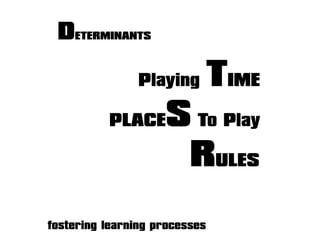 fostering learning processes
DETERMINANTS
Playing TIME
PLACES To Play
RULES
 