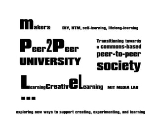 exploring new ways to support creating, experimenting, and learning
makers: DIY, HTM, self-learning, lifelong-learning
Peer2Peer
UNIVERSITY
LearningCreativeLearning MIT MEDIA LAB
Transitioning towards
a commons-based
peer-to-peer
society
...
 