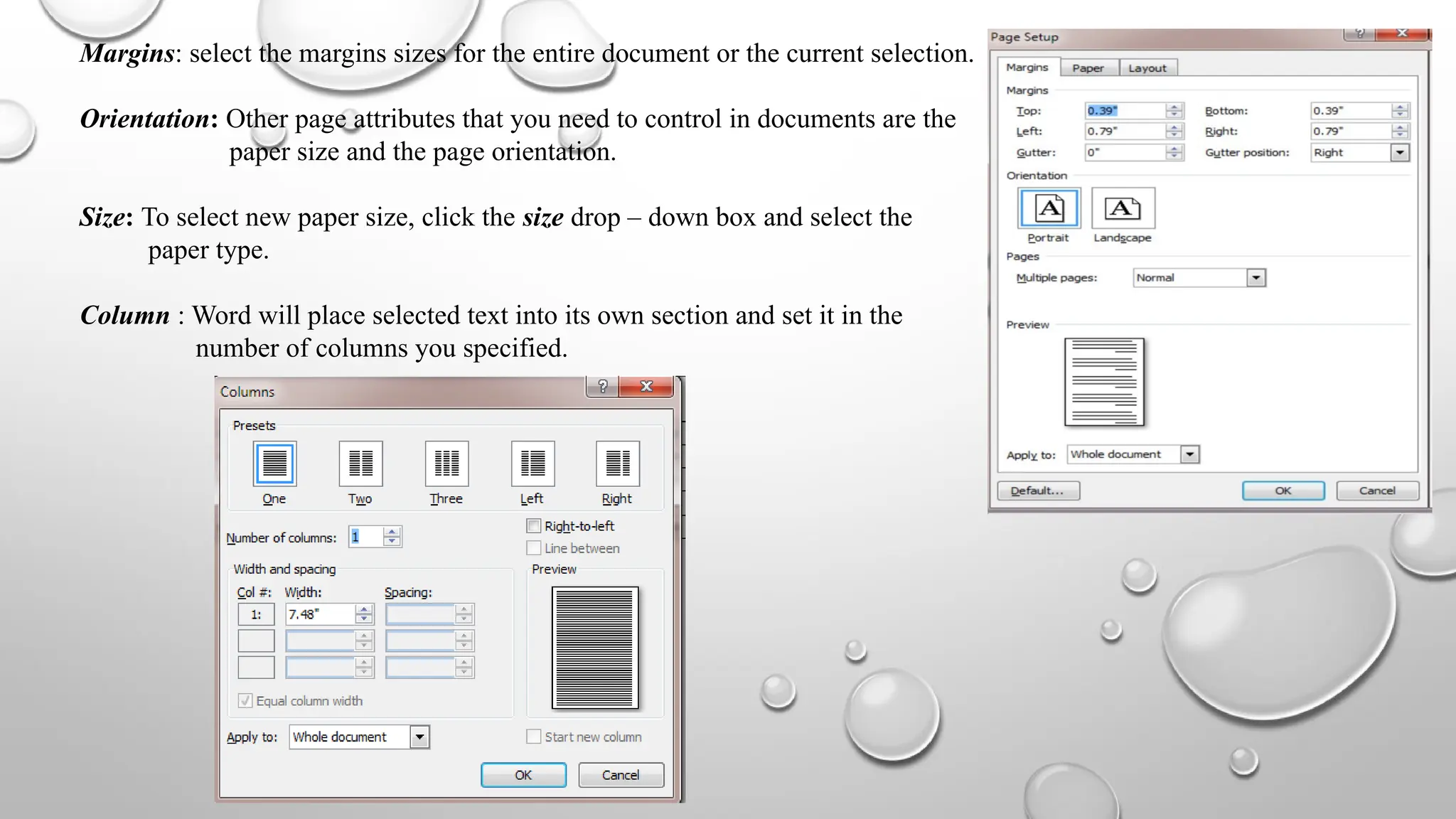 Margins: select the margins sizes for the entire document or the current selection.
Orientation: Other page attributes that you need to control in documents are the
paper size and the page orientation.
Size: To select new paper size, click the size drop – down box and select the
paper type.
Column : Word will place selected text into its own section and set it in the
number of columns you specified.
 