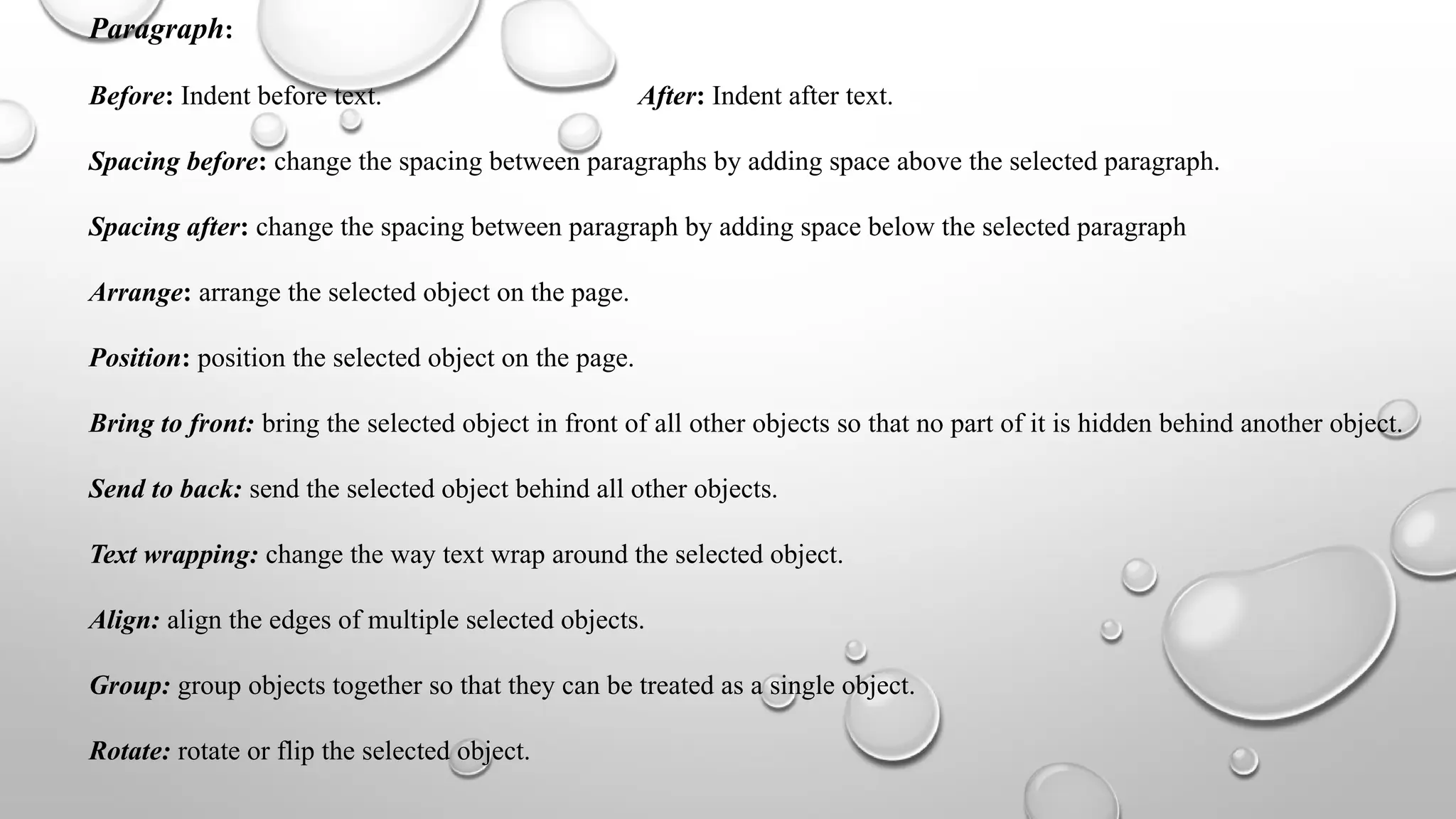 Paragraph:
Before: Indent before text. After: Indent after text.
Spacing before: change the spacing between paragraphs by adding space above the selected paragraph.
Spacing after: change the spacing between paragraph by adding space below the selected paragraph
Arrange: arrange the selected object on the page.
Position: position the selected object on the page.
Bring to front: bring the selected object in front of all other objects so that no part of it is hidden behind another object.
Send to back: send the selected object behind all other objects.
Text wrapping: change the way text wrap around the selected object.
Align: align the edges of multiple selected objects.
Group: group objects together so that they can be treated as a single object.
Rotate: rotate or flip the selected object.
 