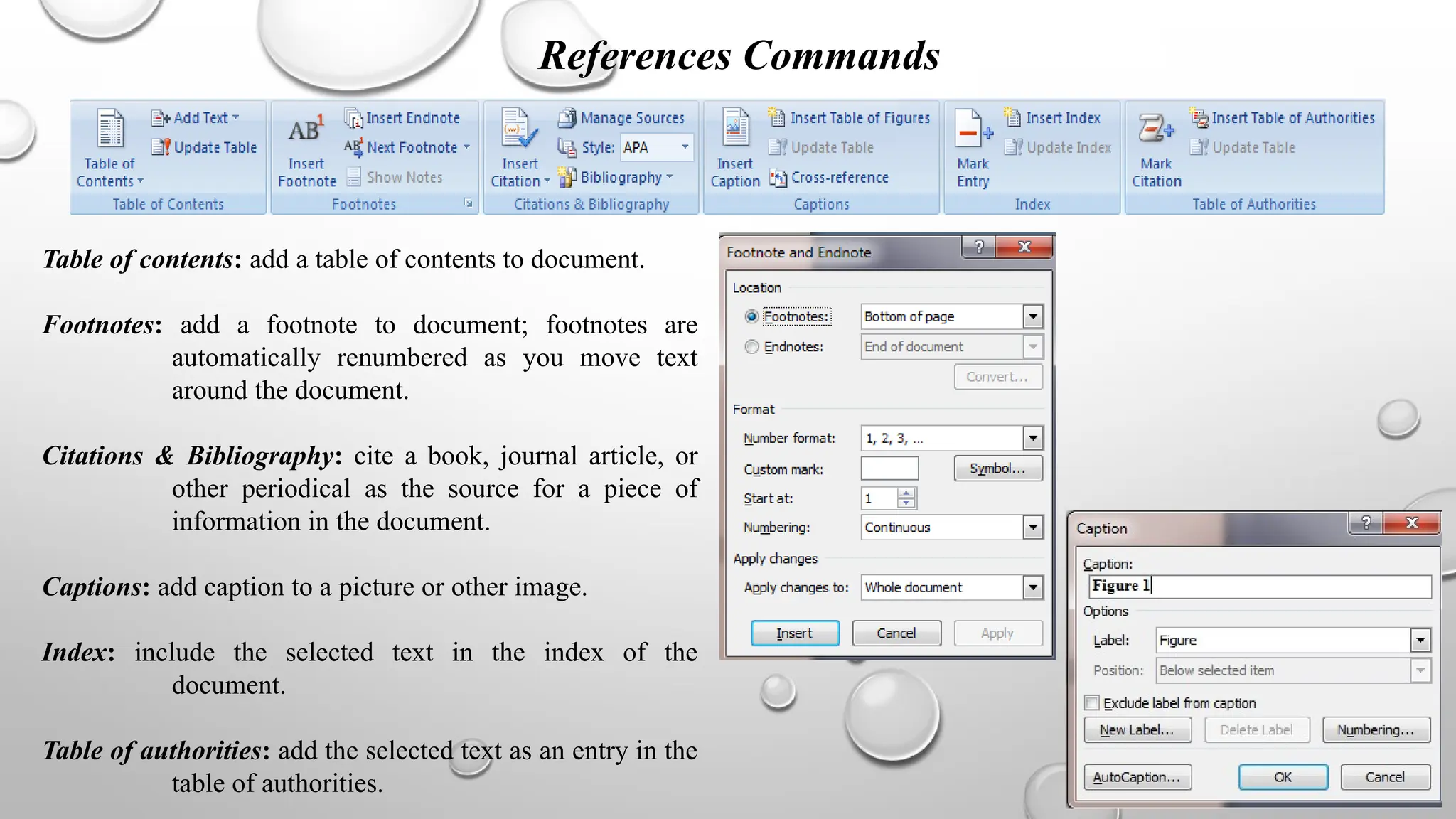 References Commands
Table of contents: add a table of contents to document.
Footnotes: add a footnote to document; footnotes are
automatically renumbered as you move text
around the document.
Citations & Bibliography: cite a book, journal article, or
other periodical as the source for a piece of
information in the document.
Captions: add caption to a picture or other image.
Index: include the selected text in the index of the
document.
Table of authorities: add the selected text as an entry in the
table of authorities.
 