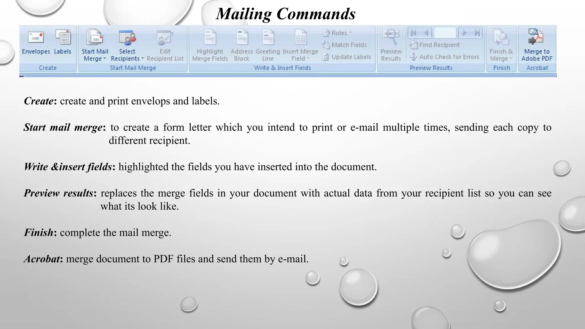 Mailing Commands
Create: create and print envelops and labels.
Start mail merge: to create a form letter which you intend to print or e-mail multiple times, sending each copy to
different recipient.
Write &insert fields: highlighted the fields you have inserted into the document.
Preview results: replaces the merge fields in your document with actual data from your recipient list so you can see
what its look like.
Finish: complete the mail merge.
Acrobat: merge document to PDF files and send them by e-mail.
 