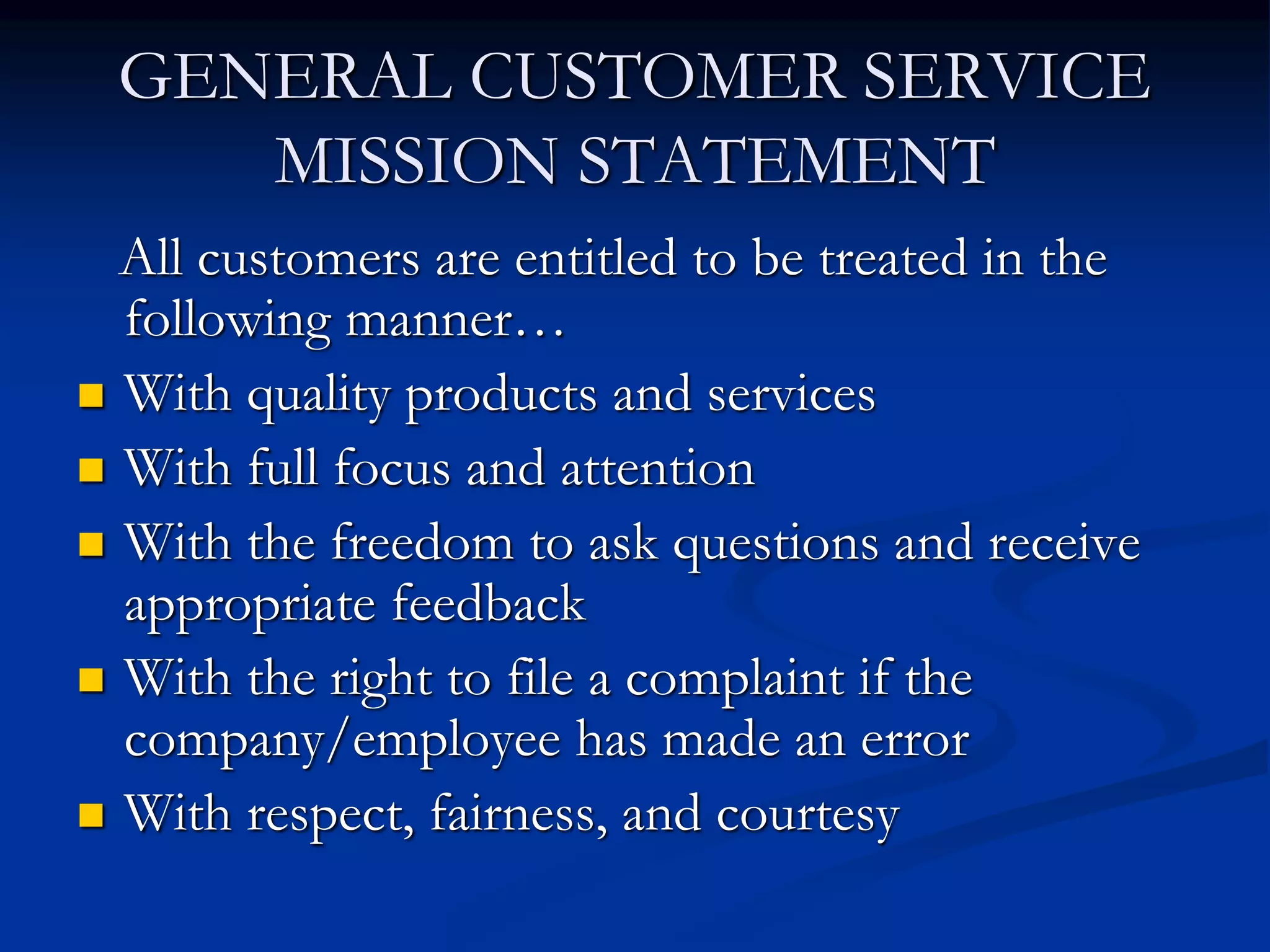 GENERAL CUSTOMER SERVICE
MISSION STATEMENT
All customers are entitled to be treated in the
following manner…
 With quality products and services
 With full focus and attention
 With the freedom to ask questions and receive
appropriate feedback
 With the right to file a complaint if the
company/employee has made an error
 With respect, fairness, and courtesy
 