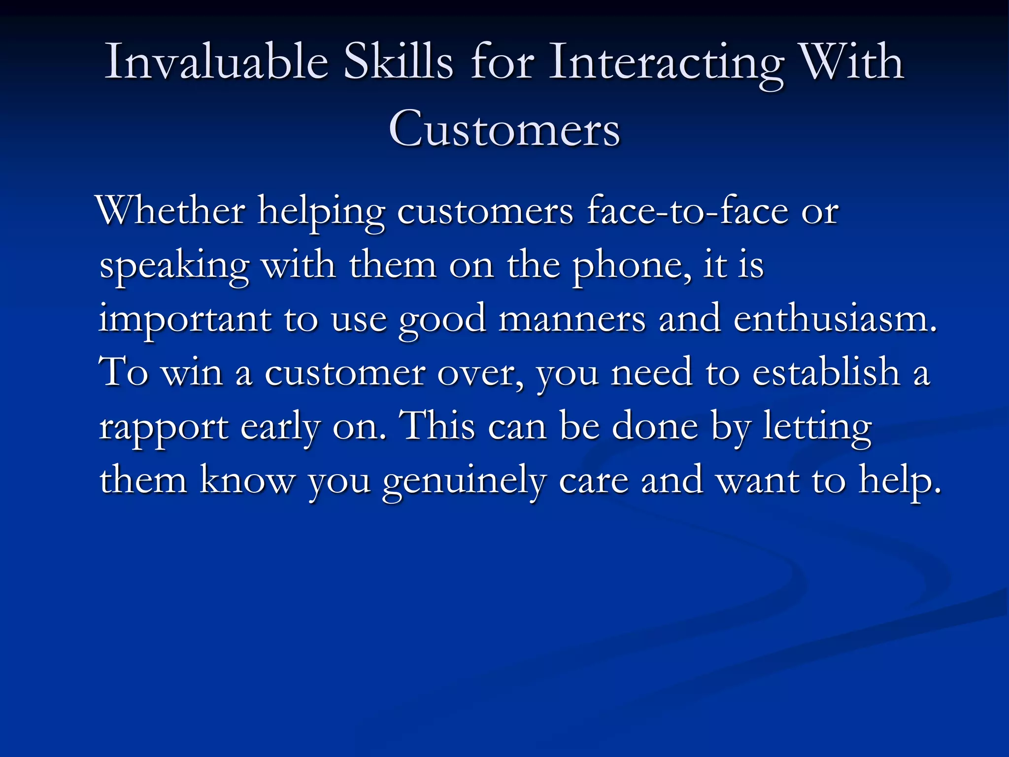 Invaluable Skills for Interacting With
Customers
Whether helping customers face-to-face or
speaking with them on the phone, it is
important to use good manners and enthusiasm.
To win a customer over, you need to establish a
rapport early on. This can be done by letting
them know you genuinely care and want to help.
 