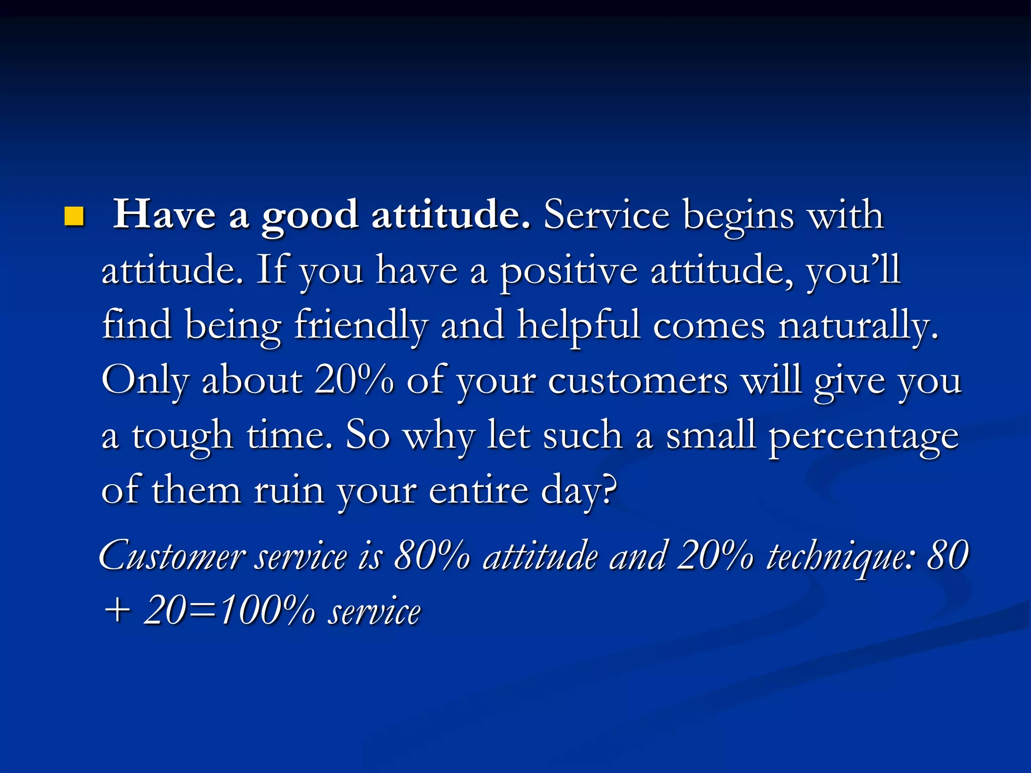  Have a good attitude. Service begins with
attitude. If you have a positive attitude, you’ll
find being friendly and helpful comes naturally.
Only about 20% of your customers will give you
a tough time. So why let such a small percentage
of them ruin your entire day?
Customer service is 80% attitude and 20% technique: 80
+ 20=100% service
 