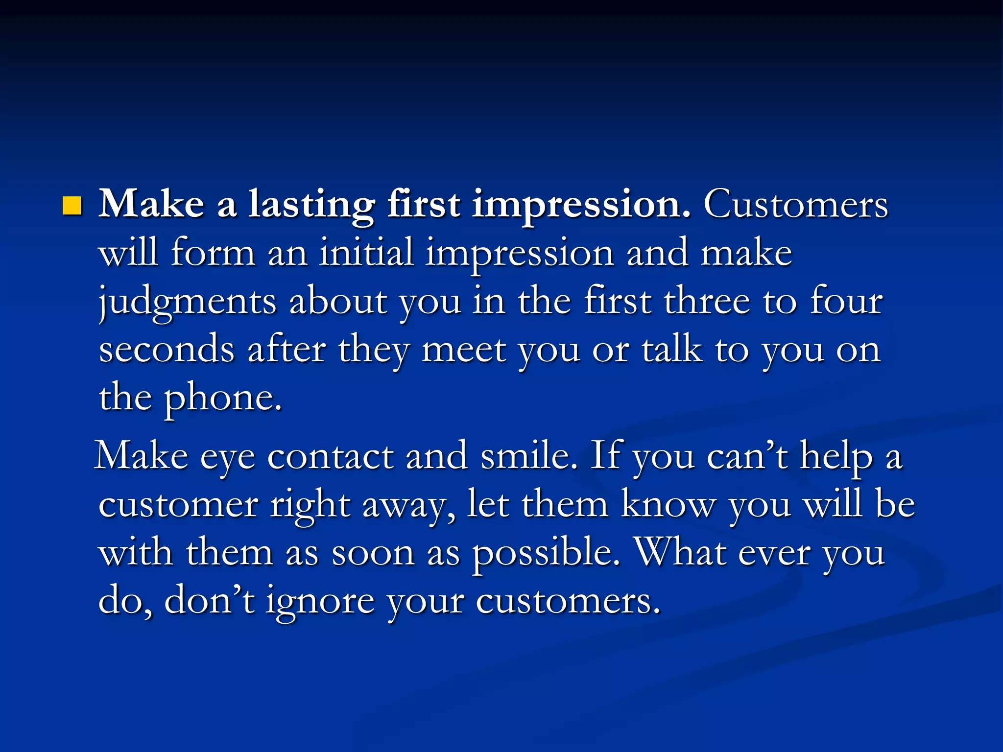  Make a lasting first impression. Customers
will form an initial impression and make
judgments about you in the first three to four
seconds after they meet you or talk to you on
the phone.
Make eye contact and smile. If you can’t help a
customer right away, let them know you will be
with them as soon as possible. What ever you
do, don’t ignore your customers.
 