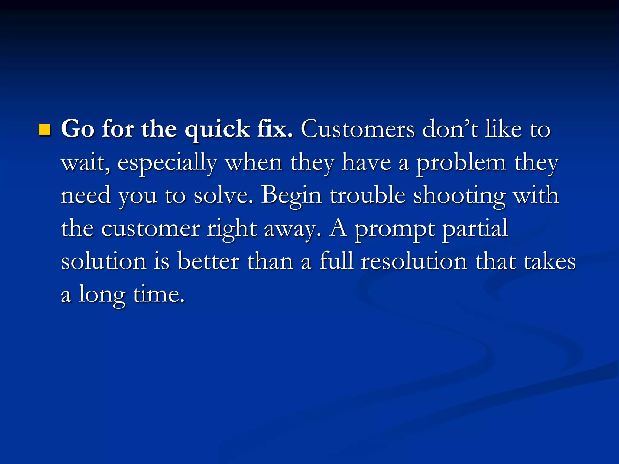  Go for the quick fix. Customers don’t like to
wait, especially when they have a problem they
need you to solve. Begin trouble shooting with
the customer right away. A prompt partial
solution is better than a full resolution that takes
a long time.
 