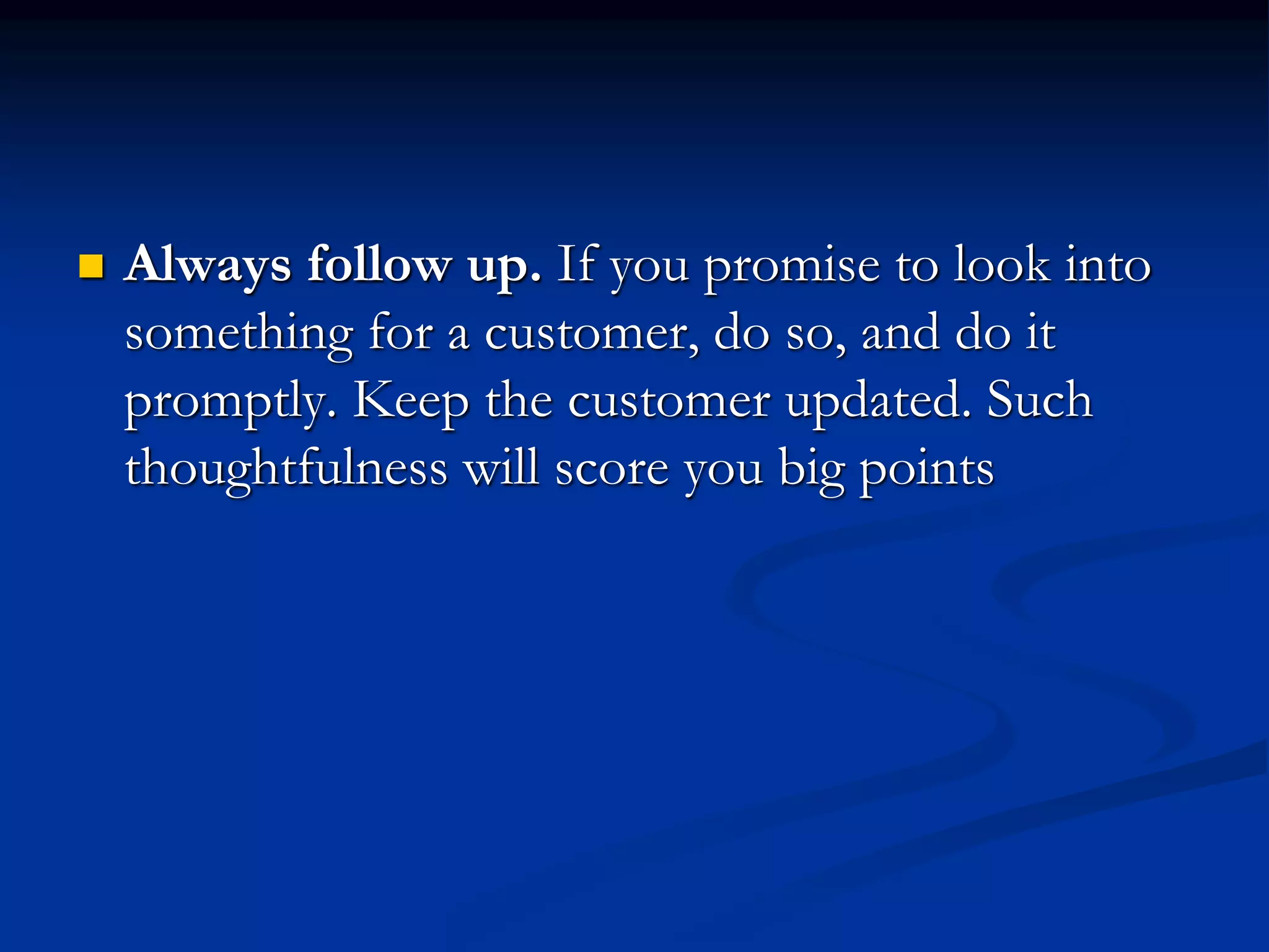  Always follow up. If you promise to look into
something for a customer, do so, and do it
promptly. Keep the customer updated. Such
thoughtfulness will score you big points
 