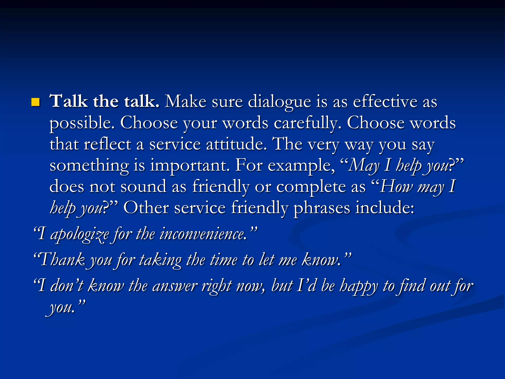  Talk the talk. Make sure dialogue is as effective as
possible. Choose your words carefully. Choose words
that reflect a service attitude. The very way you say
something is important. For example, “May I help you?”
does not sound as friendly or complete as “How may I
help you?” Other service friendly phrases include:
“I apologize for the inconvenience.”
“Thank you for taking the time to let me know.”
“I don’t know the answer right now, but I’d be happy to find out for
you.”
 
