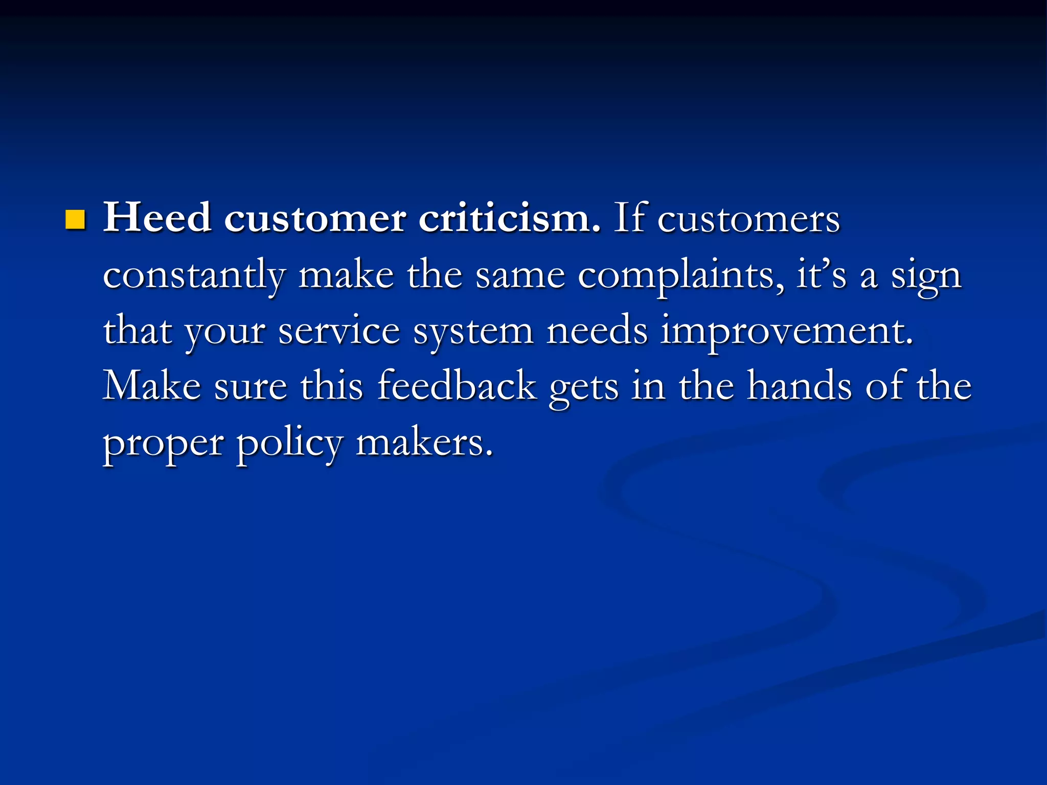  Heed customer criticism. If customers
constantly make the same complaints, it’s a sign
that your service system needs improvement.
Make sure this feedback gets in the hands of the
proper policy makers.
 