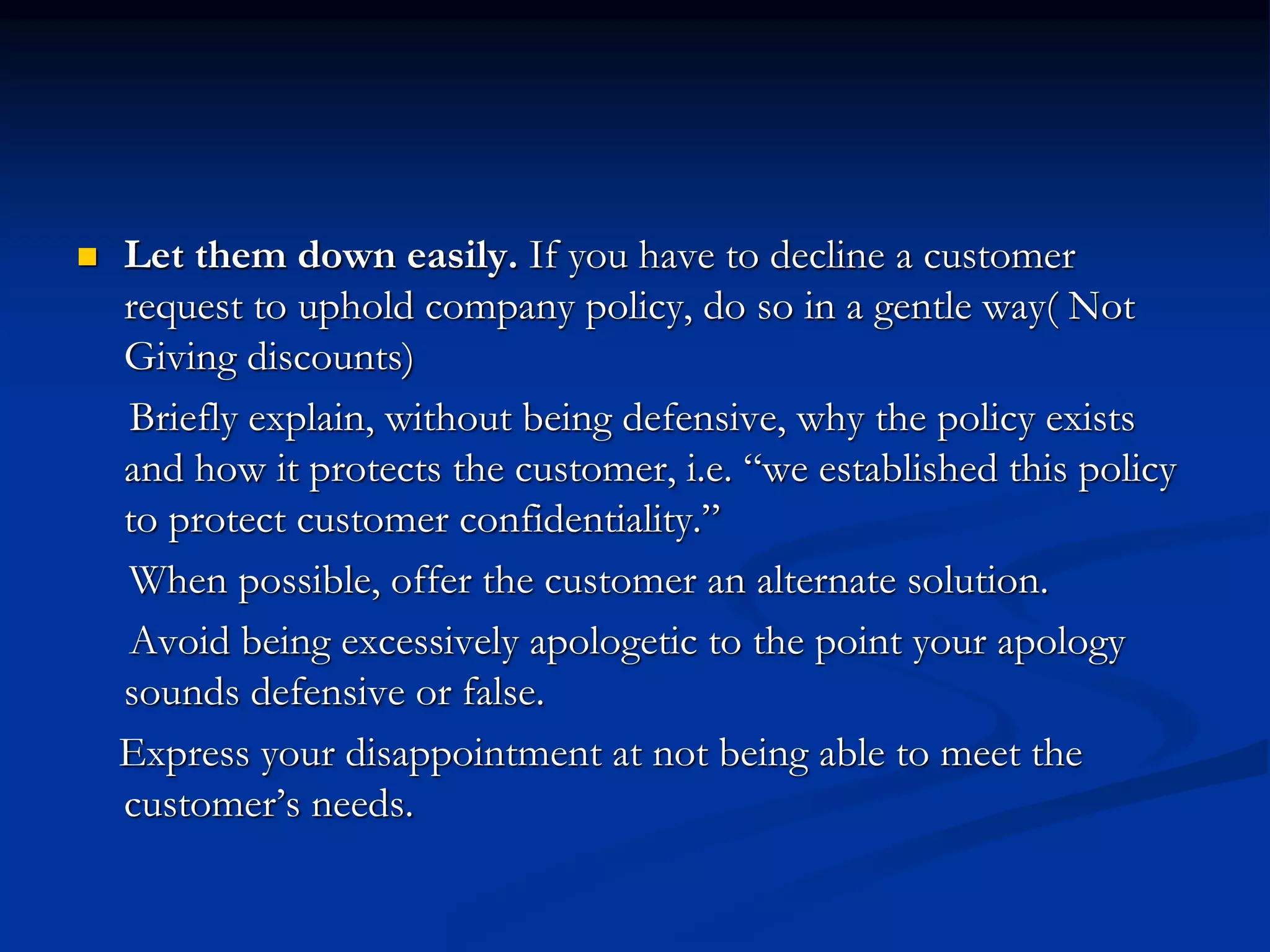  Let them down easily. If you have to decline a customer
request to uphold company policy, do so in a gentle way( Not
Giving discounts)
Briefly explain, without being defensive, why the policy exists
and how it protects the customer, i.e. “we established this policy
to protect customer confidentiality.”
When possible, offer the customer an alternate solution.
Avoid being excessively apologetic to the point your apology
sounds defensive or false.
Express your disappointment at not being able to meet the
customer’s needs.
 