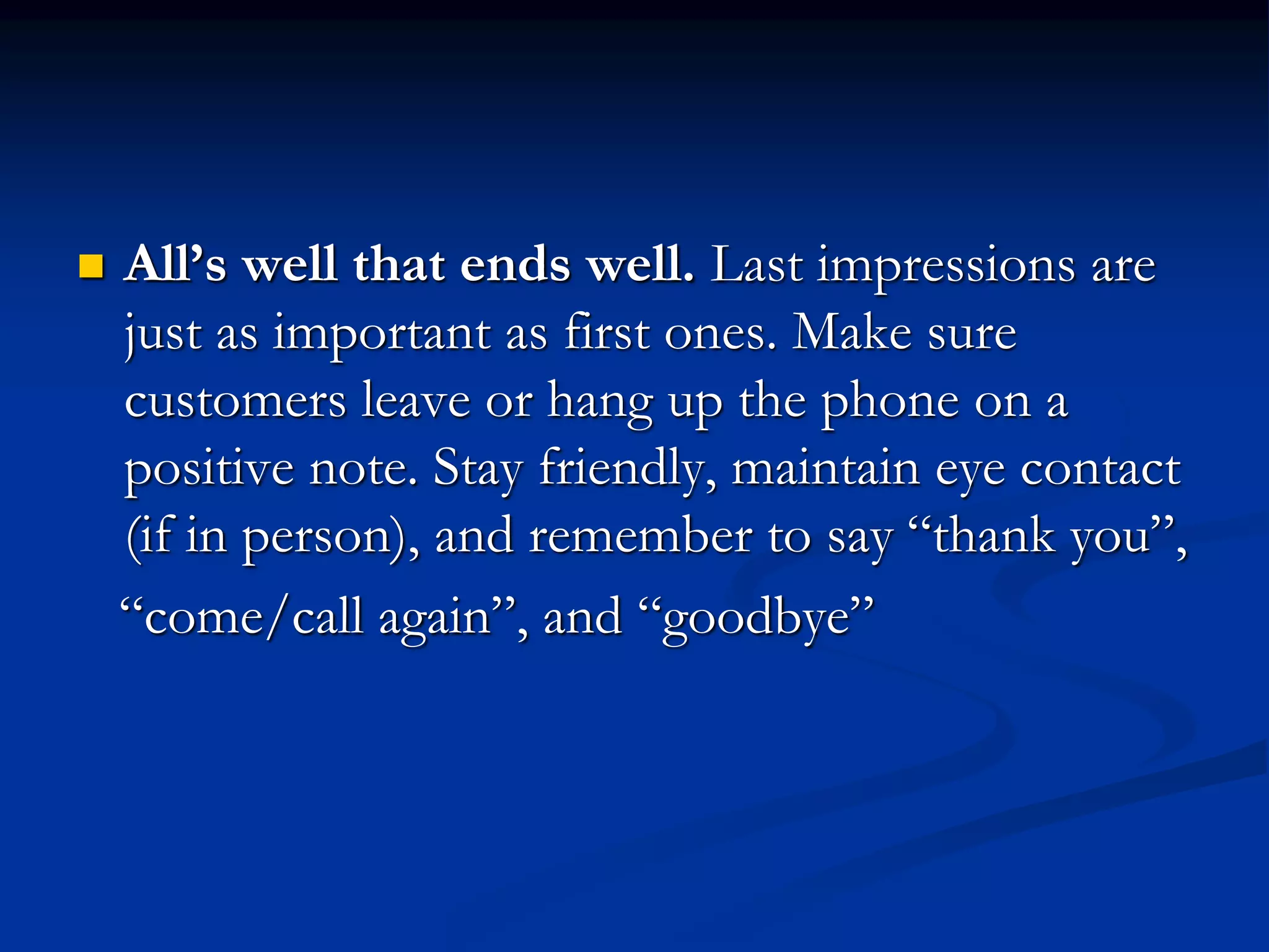  All’s well that ends well. Last impressions are
just as important as first ones. Make sure
customers leave or hang up the phone on a
positive note. Stay friendly, maintain eye contact
(if in person), and remember to say “thank you”,
“come/call again”, and “goodbye”
 