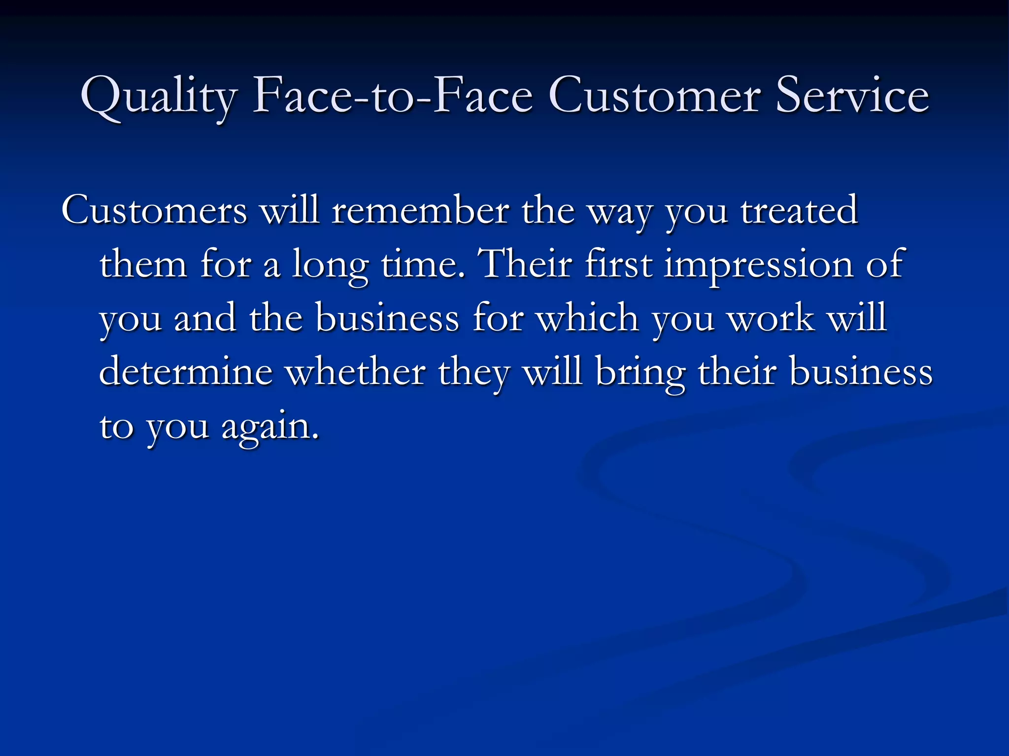 Quality Face-to-Face Customer Service
Customers will remember the way you treated
them for a long time. Their first impression of
you and the business for which you work will
determine whether they will bring their business
to you again.
 