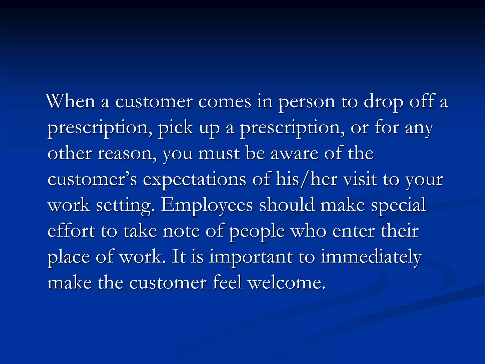 When a customer comes in person to drop off a
prescription, pick up a prescription, or for any
other reason, you must be aware of the
customer’s expectations of his/her visit to your
work setting. Employees should make special
effort to take note of people who enter their
place of work. It is important to immediately
make the customer feel welcome.
 
